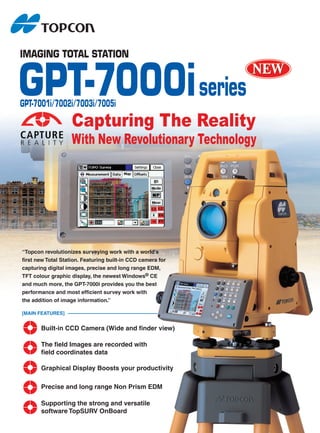 IMAGING TOTAL STATION


GPT-7000i series
GPT-7001i/7002i/7003i/7005i

                    Capturing The Reality
                    With New Revolutionary Technology




“Topcon revolutionizes surveying work with a world's
first new Total Station. Featuring built-in CCD camera for
capturing digital images, precise and long range EDM,
TFT colour graphic display, the newest Windows® CE
and much more, the GPT-7000i provides you the best
performance and most efficient survey work with
the addition of image information.”

[MAIN FEATURES]


       Built-in CCD Camera (Wide and finder view)

       The field Images are recorded with
       field coordinates data

       Graphical Display Boosts your productivity

       Precise and long range Non Prism EDM

       Supporting the strong and versatile
       software TopSURV OnBoard
 