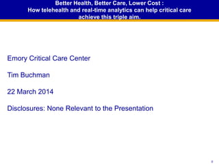 00
Better Health, Better Care, Lower Cost :
How telehealth and real-time analytics can help critical care
achieve this triple aim.
Emory Critical Care Center
Tim Buchman
22 March 2014
Disclosures: None Relevant to the Presentation
 