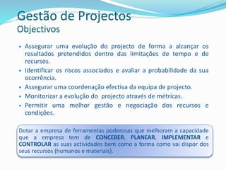  Assegurar uma evolução do projecto de forma a alcançar os
resultados pretendidos dentro das limitações de tempo e de
recursos.
 Identificar os riscos associados e avaliar a probabilidade da sua
ocorrência.
 Assegurar uma coordenação efectiva da equipa de projecto.
 Monitorizar a evolução do projecto através de métricas.
 Permitir uma melhor gestão e negociação dos recursos e
condições.
Dotar a empresa de ferramentas poderosas que melhoram a capacidade
que a empresa tem de CONCEBER, PLANEAR, IMPLEMENTAR e
CONTROLAR as suas actividades bem como a forma como vai dispor dos
seus recursos (humanos e materiais).
Gestão de Projectos
Objectivos
 