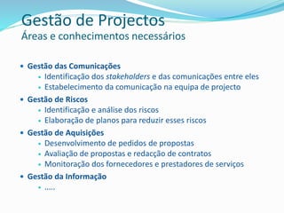  Gestão das Comunicações
 Identificação dos stakeholders e das comunicações entre eles
 Estabelecimento da comunicação na equipa de projecto
 Gestão de Riscos
 Identificação e análise dos riscos
 Elaboração de planos para reduzir esses riscos
 Gestão de Aquisições
 Desenvolvimento de pedidos de propostas
 Avaliação de propostas e redacção de contratos
 Monitoração dos fornecedores e prestadores de serviços
 Gestão da Informação
 …..
Gestão de Projectos
Áreas e conhecimentos necessários
 