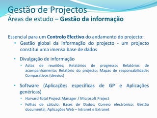 Essencial para um Controlo Efectivo do andamento do projecto:
• Gestão global da informação do projecto - um projecto
constitui uma imensa base de dados
• Divulgação de informação
• Actas de reuniões; Relatórios de progresso; Relatórios de
acompanhamento; Relatório do projecto; Mapas de responsabilidade;
Comparativos (desvios)
• Software (Aplicações específicas de GP e Aplicações
genéricas)
• Harvard Total Project Manager / Microsoft Project
• Folhas de cálculo; Bases de Dados; Correio electrónico; Gestão
documental; Aplicações Web – Intranet e Extranet
Gestão de Projectos
Áreas de estudo – Gestão da informação
 