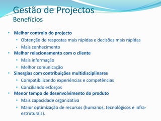 • Melhor controlo do projecto
• Obtenção de respostas mais rápidas e decisões mais rápidas
• Mais conhecimento
• Melhor relacionamento com o cliente
• Mais informação
• Melhor comunicação
• Sinergias com contribuições multidisciplinares
• Compatibilizando experiências e competências
• Conciliando esforços
• Menor tempo de desenvolvimento do produto
• Mais capacidade organizativa
• Maior optimização de recursos (humanos, tecnológicos e infra-
estruturais).
Gestão de Projectos
Benefícios
 