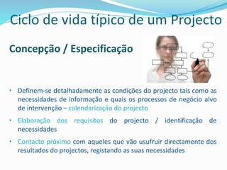 Concepção / Especificação
• Definem-se detalhadamente as condições do projecto tais como as
necessidades de informação e quais os processos de negócio alvo
de intervenção – calendarização do projecto
• Elaboração dos requisitos do projecto / identificação de
necessidades
• Contacto próximo com aqueles que vão usufruir directamente dos
resultados do projectos, registando as suas necessidades
Ciclo de vida típico de um Projecto
 