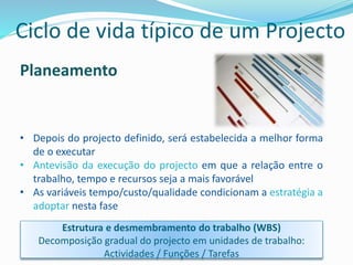 Planeamento
• Depois do projecto definido, será estabelecida a melhor forma
de o executar
• Antevisão da execução do projecto em que a relação entre o
trabalho, tempo e recursos seja a mais favorável
• As variáveis tempo/custo/qualidade condicionam a estratégia a
adoptar nesta fase
Estrutura e desmembramento do trabalho (WBS)
Decomposição gradual do projecto em unidades de trabalho:
Actividades / Funções / Tarefas
Ciclo de vida típico de um Projecto
 
