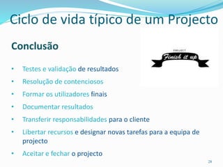 28
Conclusão
• Testes e validação de resultados
• Resolução de contenciosos
• Formar os utilizadores finais
• Documentar resultados
• Transferir responsabilidades para o cliente
• Libertar recursos e designar novas tarefas para a equipa de
projecto
• Aceitar e fechar o projecto
Ciclo de vida típico de um Projecto
 