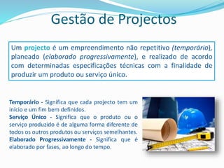 Gestão de Projectos
Um projecto é um empreendimento não repetitivo (temporário),
planeado (elaborado progressivamente), e realizado de acordo
com determinadas especificações técnicas com a finalidade de
produzir um produto ou serviço único.
Temporário - Significa que cada projecto tem um
início e um fim bem definidos.
Serviço Único - Significa que o produto ou o
serviço produzido é de alguma forma diferente de
todos os outros produtos ou serviços semelhantes.
Elaborado Progressivamente - Significa que é
elaborado por fases, ao longo do tempo.
 