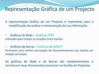 Representação Gráfica de um Projecto
A representação Gráfica de um Projecto é importante para a
simplificação da análise e interpretação da sua informação.
• Gráficos de Rede – Gráficos PERT
Indicados para realçar as relações entre tarefas
• Gráficos de Barras – Gráficos de GANTT
Permitem uma melhor percepção do desenvolvimento das tarefas em
relação ao tempo
Os gráficos de Rede e de Barras são complementares e
constituem duas ferramentas essenciais na Gestão de Projectos
 