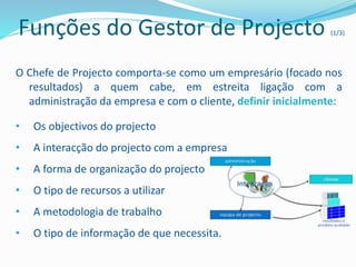 Funções do Gestor de Projecto (1/3)
O Chefe de Projecto comporta-se como um empresário (focado nos
resultados) a quem cabe, em estreita ligação com a
administração da empresa e com o cliente, definir inicialmente:
• Os objectivos do projecto
• A interacção do projecto com a empresa
• A forma de organização do projecto
• O tipo de recursos a utilizar
• A metodologia de trabalho
• O tipo de informação de que necessita.
 