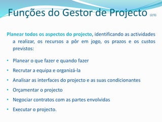 Funções do Gestor de Projecto (2/3)
Planear todos os aspectos do projecto, identificando as actividades
a realizar, os recursos a pôr em jogo, os prazos e os custos
previstos:
• Planear o que fazer e quando fazer
• Recrutar a equipa e organizá-la
• Analisar as interfaces do projecto e as suas condicionantes
• Orçamentar o projecto
• Negociar contratos com as partes envolvidas
• Executar o projecto.
 