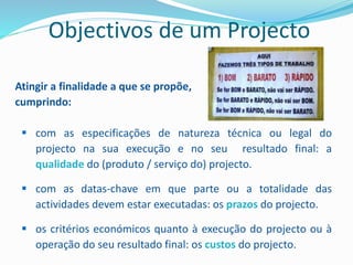 Atingir a finalidade a que se propõe,
cumprindo:
 com as especificações de natureza técnica ou legal do
projecto na sua execução e no seu resultado final: a
qualidade do (produto / serviço do) projecto.
 com as datas-chave em que parte ou a totalidade das
actividades devem estar executadas: os prazos do projecto.
 os critérios económicos quanto à execução do projecto ou à
operação do seu resultado final: os custos do projecto.
Objectivos de um Projecto
 