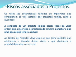 Riscos associados a Projectos
Os riscos são circunstâncias furtuitas ou imprevistas que
condicionam os três vectores dos projectos: tempo, custo e
qualidade
A condução de um projecto implica correr riscos de vária
ordem que a incerteza e complexidade tendem a ampliar e que
uma boa gestão tende a reduzir.
Ao Gestor de Projectos deve exigir-se que tome medidas que
minimizem o impacto desses riscos e que diminuem a
probabilidade deles ocorrerem
 