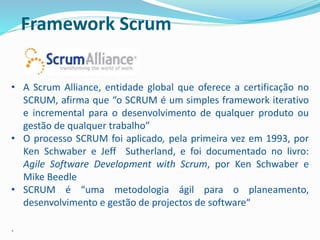 Framework Scrum
• A Scrum Alliance, entidade global que oferece a certificação no
SCRUM, afirma que “o SCRUM é um simples framework iterativo
e incremental para o desenvolvimento de qualquer produto ou
gestão de qualquer trabalho”
• O processo SCRUM foi aplicado, pela primeira vez em 1993, por
Ken Schwaber e Jeff Sutherland, e foi documentado no livro:
Agile Software Development with Scrum, por Ken Schwaber e
Mike Beedle
• SCRUM é “uma metodologia ágil para o planeamento,
desenvolvimento e gestão de projectos de software“
.
 