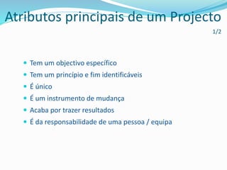  Tem um objectivo específico
 Tem um princípio e fim identificáveis
 É único
 É um instrumento de mudança
 Acaba por trazer resultados
 É da responsabilidade de uma pessoa / equipa
Atributos principais de um Projecto
1/2
 