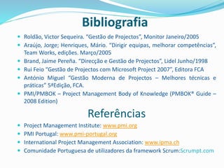 Bibliografia
 Roldão, Victor Sequeira. “Gestão de Projectos”, Monitor Janeiro/2005
 Araújo, Jorge; Henriques, Mário. “Dirigir equipas, melhorar competências”,
Team Works, edições. Março/2005
 Brand, Jaime Pereña. “Direcção e Gestão de Projectos”, Lidel Junho/1998
 Rui Feio “Gestão de Projectos com Microsoft Project 2007”, Editora FCA
 António Miguel “Gestão Moderna de Projectos – Melhores técnicas e
práticas” 5ªEdição, FCA.
 PMI/PMBOK – Project Management Body of Knowledge (PMBOK® Guide –
2008 Edition)
Referências
 Project Management Institute: www.pmi.org
 PMI Portugal: www.pmi-portugal.org
 International Project Management Association: www.ipma.ch
 Comunidade Portuguesa de utilizadores da framework Scrum:Scrumpt.com
 