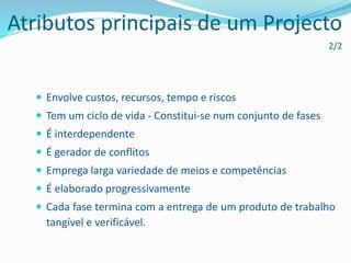Atributos principais de um Projecto
2/2
 Envolve custos, recursos, tempo e riscos
 Tem um ciclo de vida - Constitui-se num conjunto de fases
 É interdependente
 É gerador de conflitos
 Emprega larga variedade de meios e competências
 É elaborado progressivamente
 Cada fase termina com a entrega de um produto de trabalho
tangível e verificável.
 