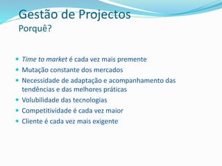 Gestão de Projectos
Porquê?
 Time to market é cada vez mais premente
 Mutação constante dos mercados
 Necessidade de adaptação e acompanhamento das
tendências e das melhores práticas
 Volubilidade das tecnologias
 Competitividade é cada vez maior
 Cliente é cada vez mais exigente
 