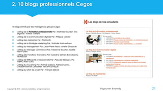@ygourven @vismktg
2. 10 blogs professionnels Cegos
10 blogs animés par des managers du groupe Cegos
 Le Blog de la Formation professionnelle Par : Mathilde Bourdat - Eric
Segonds - Patrick Galiano
 Le Blog de la Communication digitale Par : Philippe Gérard
 Le Blog des Assistantes Par : Pia Martin
 Le Blog de la Stratégie marketing Par : Nathalie VanLaethem
 Le Blog du Management Par : Jean-Pierre Testa - Anette Chazoule
 Le Blog du Manager commercial Par : Fabienne Bouchut, Gaëlle
Menin-Urien
 Le Blog des Fonctions financières Par : Caroline Selmer, Bruno Bachy,
Michel Sion
 Le Blog de l'Efficacité professionnelle Par : Pascale Bélorgey, Pia
Martin, Alain Duluc
 Le Blog du E-Learning Par : Patrick Galiano, Patricia Santos,
Géraldine Benoit Cervantes, Vincent Lévêque
 Le Blog du Chef de projet Par : François Debois
Copyright © 2015 - visionary marketing - all rights reserved 21
 