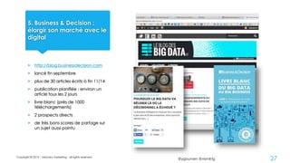 @ygourven @vismktg
5. Business & Decision :
élargir son marché avec le
digital
> http://blog.businessdecision.com
> lancé fin septembre
> plus de 30 articles écrits à fin 11/14
> publication planifiée : environ un
article tous les 2 jours
> livre blanc (près de 1000
téléchargements)
> 2 prospects directs
> de très bons scores de partage sur
un sujet aussi pointu
Copyright © 2015 - visionary marketing - all rights reserved
27
 
