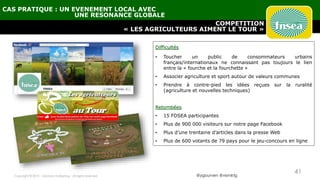 @ygourven @vismktg
COMPETITION
« LES AGRICULTEURS AIMENT LE TOUR »
CAS PRATIQUE : UN EVENEMENT LOCAL AVEC
UNE RESONANCE GLOBALE
Difficultés
• Toucher un public de consommateurs urbains
français/internationaux ne connaissant pas toujours le lien
entre la « fourche et la fourchette »
• Associer agriculture et sport autour de valeurs communes
• Prendre à contre-pied les idées reçues sur la ruralité
(agriculture et nouvelles techniques)
Retombées
• 15 FDSEA participantes
• Plus de 900 000 visiteurs sur notre page Facebook
• Plus d’une trentaine d’articles dans la presse Web
• Plus de 600 votants de 79 pays pour le jeu-concours en ligne
Copyright © 2015 - visionary marketing - all rights reserved
41
 