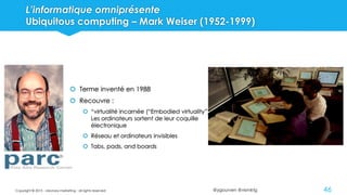 @ygourven @vismktg
L’informatique omniprésente
Ubiquitous computing – Mark Weiser (1952-1999)
46
 Terme inventé en 1988
 Recouvre :
 “virtualité incarnée (“Embodied virtuality”)
Les ordinateurs sortent de leur coquille
électronique
 Réseau et ordinateurs invisibles
 Tabs, pads, and boards
Copyright © 2015 - visionary marketing - all rights reserved
 