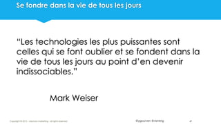 @ygourven @vismktg
Se fondre dans la vie de tous les jours
“Les technologies les plus puissantes sont
celles qui se font oublier et se fondent dans la
vie de tous les jours au point d’en devenir
indissociables.”
Mark Weiser
47Copyright © 2015 - visionary marketing - all rights reserved
 