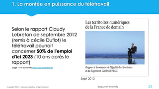 @ygourven @vismktg
1. La montée en puissance du télétravail
Selon le rapport Claudy
Lebreton de septembre 2012
(remis à cécile Duflot) le
télétravail pourrait
concerner 50% de l'emploi
d'ici 2023 (10 ans après le
rapport)
page 71 et suivantes http://bit.ly/lebtravail
Copyright © 2015 - visionary marketing - all rights reserved 53
Sept 2013
 