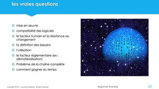 @ygourven @vismktg
les vraies questions
 mise en œuvre
 compatibilité des logiciels
 le facteur humain et la résistance au
changement
 la définition des besoins
 l’utilisation
 le facteur réglementaire (ex :
dématérialisation)
 Problème de la chaîne complète
 comment gagner du temps
Copyright © 2015 - visionary marketing - all rights reserved 62
 