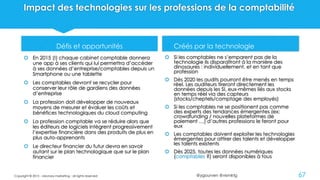 @ygourven @vismktg
Impact des technologies sur les professions de la comptabilité
Défis et opportunités
 En 2015 (!) chaque cabinet comptable donnera
une app à ses clients qui lui permettra d’accéder
à ses données d’entreprise/comptables depuis un
Smartphone ou une tablette
 Les comptables devront se recycler pour
conserver leur rôle de gardiens des données
d’entreprise
 La profession doit développer de nouveaux
moyens de mesurer et évaluer les coûts et
bénéfices technologiques du cloud computing
 La profession comptable va se réduire alors que
les éditeurs de logiciels intègrent progressivement
l’expertise financière dans des produits de plus en
plus auto-apprenants
 Le directeur financier du futur devra en savoir
autant sur le plan technologique que sur le plan
financier
 Créés par la technologie
 Si les comptables ne s’emparent pas de la
technologie ils disparaîtront à la manière des
dinosaures : individuellement, et en tant que
profession
 Dès 2020 les audits pourront être menés en temps
réel. Les auditeurs tireront directement les
données depuis les SI, eux-mêmes liés aux stocks
en temps réel via des capteurs
(stocks/cheptels/comptage des employés)
 Si les comptables ne se positionent pas comme
des experts des tendances émergentes (ex:
crowdfunding / nouvelles plateformes de
paiement …) d’autres professions le feront pour
eux
 Les comptables doivent exploiter les technologies
émergentes pour attirer des talents et développer
les talents existents
 Dès 2025, toutes les données numériques
(comptables ?) seront disponibles à tous
Copyright © 2015 - visionary marketing - all rights reserved 67
 