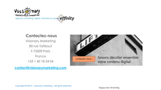 @ygourven @vismktg
Contactez-nous
Visionary Marketing
80 rue Taitbout
F-75009 Paris
France
+33 1 40 18 54 04
contact@visionarymarketing.com
agence marketing digital, membre du groupe
Copyright © 2015 - visionary marketing - all rights reserved
 