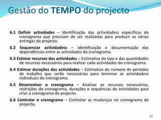 11
Gestão do TEMPO do projecto
6.1 Definir actividades – Identificação das actividadess específicas do
cronograma que precisam de ser realizadas para produzir as várias
entregas do projecto.
6.2 Sequenciar actividadess – Identificação e documentação das
dependências entre as actividades do cronograma.
6.3 Estimar recursos das actividades – Estimativa do tipo e das quantidades
de recursos necessários para realizar cada actividades do cronograma.
6.4 Estimar durações das actividades – Estimativa do número de períodos
de trabalho que serão necessários para terminar as actividadess
individuais do cronograma.
6.5 Desenvolver o cronograma – Analisar os recursos necessários,
restrições do cronograma, durações e sequências de actividades para
criar o cronograma do projecto.
6.6 Controlar o cronograma – Controlar as mudanças no cronograma do
projecto.
 