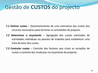 12
7.1 Estimar custos – Desenvolvimento de uma estimativa dos custos dos
recursos necessários para terminar as actividades do projecto.
7.2 Determinar o orçamento – Agregação dos custos estimados de
actividades individuais ou pacotes de trabalho para estabelecer uma
linha de base dos custos.
7.3 Controlar custos – Controlo dos factores que criam as variações de
custos e controlo das mudanças no orçamento do projecto.
Gestão de CUSTOS do projecto
 