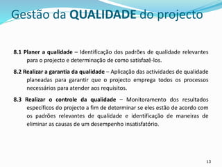 13
Gestão da QUALIDADE do projecto
8.1 Planer a qualidade – Identificação dos padrões de qualidade relevantes
para o projecto e determinação de como satisfazê-los.
8.2 Realizar a garantia da qualidade – Aplicação das actividades de qualidade
planeadas para garantir que o projecto emprega todos os processos
necessários para atender aos requisitos.
8.3 Realizar o controle da qualidade – Monitoramento dos resultados
específicos do projecto a fim de determinar se eles estão de acordo com
os padrões relevantes de qualidade e identificação de maneiras de
eliminar as causas de um desempenho insatisfatório.
 