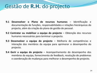 14
Gestão de R.H. do projecto
9.1 Desenvolver o Plano de recursos humanos – Identificação e
documentação de funções, responsabilidades e relações hierárquicas do
projecto, além da criação do plano de gestão de pessoal.
9.2 Contratar ou mobilizar a equipa do projecto – Obtenção dos recursos
humanos necessários para terminar o projecto.
9.3 Desenvolver a equipa do projecto – Melhoria de competências e
interação dos membros da equipa para aprimorar o desempenho do
projecto.
9.4 Gerir a equipa do projecto – Acompanhamento do desempenho dos
membros da equipa, fornecimento de feedback, resolução de problemas
e coordenação de mudanças para melhorar o desempenho do projecto.
 