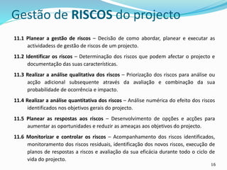 16
Gestão de RISCOS do projecto
11.1 Planear a gestão de riscos – Decisão de como abordar, planear e executar as
actividadess de gestão de riscos de um projecto.
11.2 Identificar os riscos – Determinação dos riscos que podem afectar o projecto e
documentação das suas características.
11.3 Realizar a análise qualitativa dos riscos – Priorização dos riscos para análise ou
acção adicional subsequente através da avaliação e combinação da sua
probabilidade de ocorrência e impacto.
11.4 Realizar a análise quantitativa dos riscos – Análise numérica do efeito dos riscos
identificados nos objetivos gerais do projecto.
11.5 Planear as respostas aos riscos – Desenvolvimento de opções e acções para
aumentar as oportunidades e reduzir as ameaças aos objetivos do projecto.
11.6 Monitorizar e controlar os riscos – Acompanhamento dos riscos identificados,
monitoramento dos riscos residuais, identificação dos novos riscos, execução de
planos de respostas a riscos e avaliação da sua eficácia durante todo o ciclo de
vida do projecto.
 
