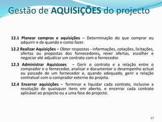 17
Gestão de AQUISIÇÕES do projecto
12.1 Planear compras e aquisições – Determinação do que comprar ou
adquirir e de quando e como fazer.
12.2 Realizar Aquisições – Obter respostas - informações, cotações, licitações,
ofertas ou propostas dos fornecedores, rever ofertas, escolher e
negociar até adjudicar um contrato com o fornecedor.
12.3 Administrar Aquisicoes – Gerir o contrato e a relação entre o
comprador e o fornecedor, analisar e documentar o desempenho actual
ou passado de um fornecedor e, quando adequado, gerir a relação
contratual com o comprador externo do projeto.
12.4 Encerrar aquisições – Terminar e liquidar cada contrato, inclusive a
resolução de quaisquer itens em aberto, e encerrar cada contrato
aplicável ao projecto ou a uma fase do projecto.
 