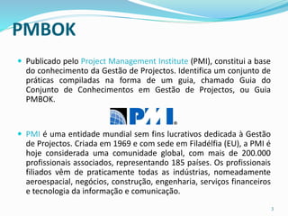 PMBOK
 Publicado pelo Project Management Institute (PMI), constitui a base
do conhecimento da Gestão de Projectos. Identifica um conjunto de
práticas compiladas na forma de um guia, chamado Guia do
Conjunto de Conhecimentos em Gestão de Projectos, ou Guia
PMBOK.
 PMI é uma entidade mundial sem fins lucrativos dedicada à Gestão
de Projectos. Criada em 1969 e com sede em Filadélfia (EU), a PMI é
hoje considerada uma comunidade global, com mais de 200.000
profissionais associados, representando 185 países. Os profissionais
filiados vêm de praticamente todas as indústrias, nomeadamente
aeroespacial, negócios, construção, engenharia, serviços financeiros
e tecnologia da informação e comunicação.
3
 
