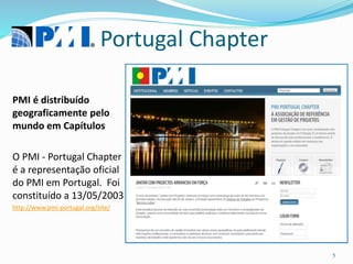 Portugal Chapter
PMI é distribuído
geograficamente pelo
mundo em Capítulos
O PMI - Portugal Chapter
é a representação oficial
do PMI em Portugal. Foi
constituído a 13/05/2003
http://www.pmi-portugal.org/site/
5
 