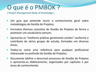 O que é o PMBOK ?
( Project Management Body of Knowledge )
 Um guia que pretende reunir o conhecimento geral sobre
metodologias de Gestão de Projetos;
 Formaliza diversos conceitos de Gestão de Projetos de forma a
promover um vocabulário comum;
 Apresenta as “melhores práticas geralmente aceites” conforme o
contributo de vários grupos de estudo, formados em diversas
áreas;
 Traduz-se como uma referência para qualquer profissional
interessado na profissão de Gestão de Projetos;
 Documenta (define e descreve) processos de Gestão de Projetos
e apresenta-os didaticamente, organizados por capítulos e por
áreas de conhecimento.
 