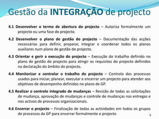 9
4.1 Desenvolver o termo de abertura do projecto – Autoriza formalmente um
projecto ou uma fase do projecto.
4.2 Desenvolver o plano de gestão do projecto – Documentação das acções
necessárias para definir, preparar, integrar e coordenar todos os planos
auxiliares num plano de gestão do projecto.
4.3 Orientar e gerir a execução do projecto – Execução do trabalho definido no
plano de gestão do projecto para atingir os requisitos do projecto definidos
na declaração do âmbito do projecto.
4.4 Monitorizar e controlar o trabalho do projecto – Controlo dos processos
usados para iniciar, planear, executar e encerrar um projecto para atender aos
objetivos de desempenho definidos no plano de GP.
4.5 Realizar o controlo integrado de mudanças – Revisão de todas as solicitações
de mudança, aprovação de mudanças e controle de mudanças nas entregas e
nos activos de processos organizacionais.
4.6 Encerrar o projecto – Finalização de todas as actividades em todos os grupos
de processos da GP para encerrar formalmente o projecto
Gestão da INTEGRAÇÃO de projecto
 