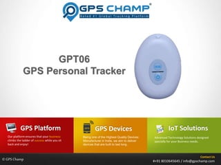 Contact Us
#+91 8010645645 / info@gpschamp.com
GPS Devices
Advanced Technology Solutions designed
specially for your Business needs..
GPS Platform
Our platform ensures that your business
climbs the ladder of success while you sit
back and enjoy!
IoT Solutions
Being one of the Highest Quality Devices
Manufacturer in India, we aim to deliver
devices that are built to last long..
©GPS Champ
 