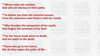 15 Whose ways are crooked,
And who are devious in their paths;
16 To deliver you from the immoral woman,
From the seductress who flatters with her words,
17 Who forsakes the companion of her youth,
And forgets the covenant of her God.
18 For her house leads down to death,
And her paths to the dead;
19 None who go to her return,
Nor do they regain the paths of life—
 