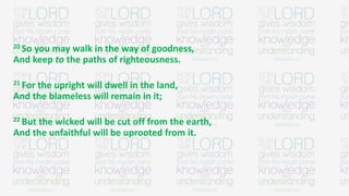 20 So you may walk in the way of goodness,
And keep to the paths of righteousness.
21 For the upright will dwell in the land,
And the blameless will remain in it;
22 But the wicked will be cut off from the earth,
And the unfaithful will be uprooted from it.
 