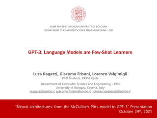 GPT-3: Language Models are Few-Shot Learners
ALMA MATER STUDIORUM UNIVERSITY OF BOLOGNA
DEPARTMENT OF COMPUTER SCIENCE AND ENGINEERING – DISI
Luca Ragazzi, Giacomo Frisoni, Lorenzo Valgimigli
PhD Students, XXXVI Cycle
Department of Computer Science and Engineering – DISI
University of Bologna, Cesena, Italy
l.ragazzi@unibo.it, giacomo.frisoni@unibo.it, lorenzo.valgimigli@unibo.it
"Neural architectures: from the McCulloch-Pitts model to GPT-3" Presentation
October 29th, 2021
 