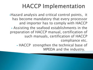 Hazard analysis and critical control points, it
has become mandatory that every processor
and importer has to comply with HACCP
 Assisting the seafood establishments in the
preparation of HACCP manual, certification of
such manuals, certification of HACCP
compliance etc.
 HACCP strengthen the technical base of
MPEDA and the industry.
 