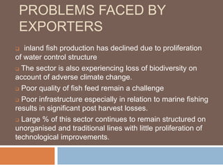 PROBLEMS FACED BY
EXPORTERS
 inland fish production has declined due to proliferation
of water control structure
 The sector is also experiencing loss of biodiversity on
account of adverse climate change.
 Poor quality of fish feed remain a challenge
 Poor infrastructure especially in relation to marine fishing
results in significant post harvest losses.
 Large % of this sector continues to remain structured on
unorganised and traditional lines with little proliferation of
technological improvements.
 