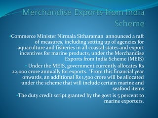 •Commerce Minister Nirmala Sitharaman announced a raft
of measures, including setting up of agencies for
aquaculture and fisheries in all coastal states and export
incentives for marine products, under the Merchandise
Exports from India Scheme (MEIS)
• Under the MEIS, government currently allocates Rs
22,000 crore annually for exports. “From this financial year
onwards, an additional Rs 1,500 crore will be allocated
under the scheme that will include certain marine and
seafood items
•The duty credit script granted by the govt is 5 percent to
marine exporters.
 