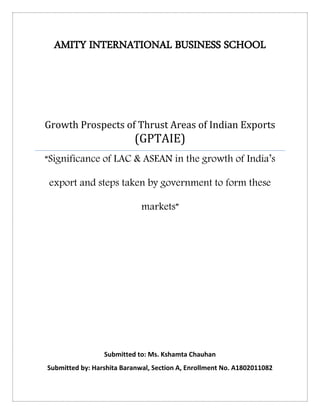 AMITY INTERNATIONAL BUSINESS SCHOOL
Growth Prospects of Thrust Areas of Indian Exports
(GPTAIE)
“Significance of LAC & ASEAN in the growth of India’s
export and steps taken by government to form these
markets”
Submitted to: Ms. Kshamta Chauhan
Submitted by: Harshita Baranwal, Section A, Enrollment No. A1802011082
 