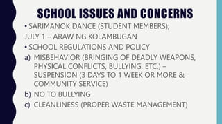 SCHOOL ISSUES AND CONCERNS
• SARIMANOK DANCE (STUDENT MEMBERS);
JULY 1 – ARAW NG KOLAMBUGAN
• SCHOOL REGULATIONS AND POLICY
a) MISBEHAVIOR (BRINGING OF DEADLY WEAPONS,
PHYSICAL CONFLICTS, BULLYING, ETC.) –
SUSPENSION (3 DAYS TO 1 WEEK OR MORE &
COMMUNITY SERVICE)
b) NO TO BULLYING
c) CLEANLINESS (PROPER WASTE MANAGEMENT)
 