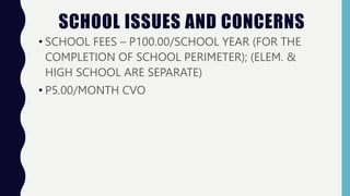 SCHOOL ISSUES AND CONCERNS
• SCHOOL FEES – P100.00/SCHOOL YEAR (FOR THE
COMPLETION OF SCHOOL PERIMETER); (ELEM. &
HIGH SCHOOL ARE SEPARATE)
• P5.00/MONTH CVO
 