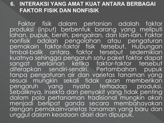 6. INTERAKSI YANG AMAT KUAT ANTARA BERBAGAI 
FAKTOR FISIK DAN NONFISIK 
Faktor fisik dalam pertanian adalah faktor 
produksi (input) berbentuk barang yang meliputi 
lahan, pupuk, benih, pengairan, dan lain-lain. Faktor 
nonfisik adalah pengolahan atau pengaturan 
pemakain faktor-faktor fisik tersebut. Hubungan 
timbal-balik antara faktor tersebut sedemikian 
kuatnya sehingga pengaruh satu paket faktor dapat 
sangat berlainan ketika faktor-faktor tersebut 
diterapkan sendiri-sendiri. Pertambahan pupuk 
tanpa pengaturan air dan varietas tanaman yang 
sesuai mungkin sekali tidak akan memberikan 
pengaruh yang nyata terhadap produksi. 
Sebaliknya, insekta dan penyakit yang tidak penting 
dalam pola pertanaman tradisional mungkin akan 
menjadi berlipat ganda secara membahayakan 
dengan pemakainvarietas tanaman yang baru dan 
unggul dalam keadaan diairi dan dipupuk. 
 